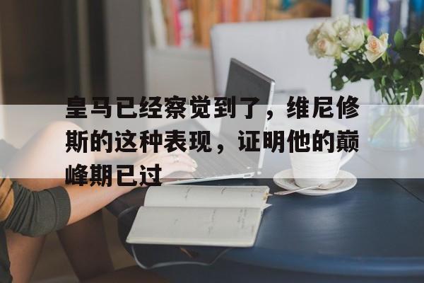 开云体育app-皇马已经察觉到了，维尼修斯的这种表现，证明他的巅峰期已过的简单介绍